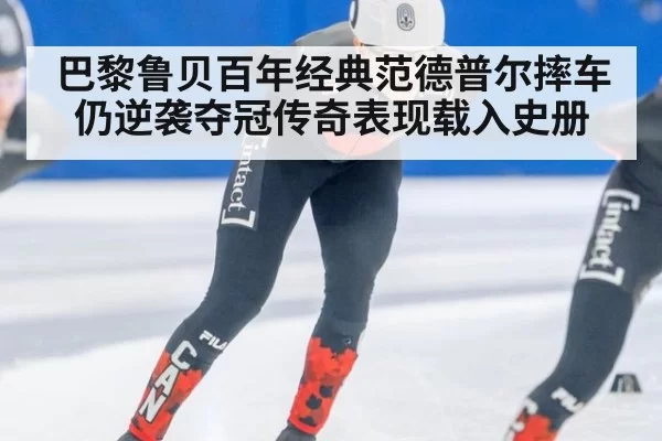 巴黎鲁贝百年经典范德普尔摔车仍逆袭夺冠传奇表现载入史册