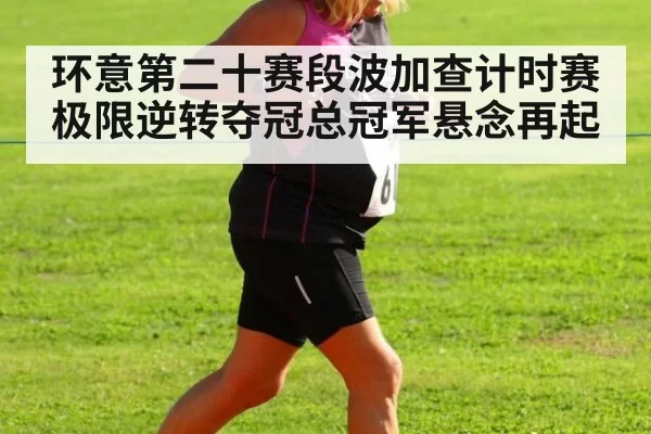 环意第二十赛段波加查计时赛极限逆转夺冠总冠军悬念再起（hth.com）