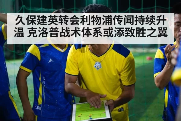 久保建英转会利物浦传闻持续升温 克洛普战术体系或添致胜之翼（hth.com）