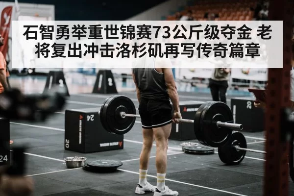 石智勇举重世锦赛73公斤级夺金 老将复出冲击洛杉矶再写传奇篇章